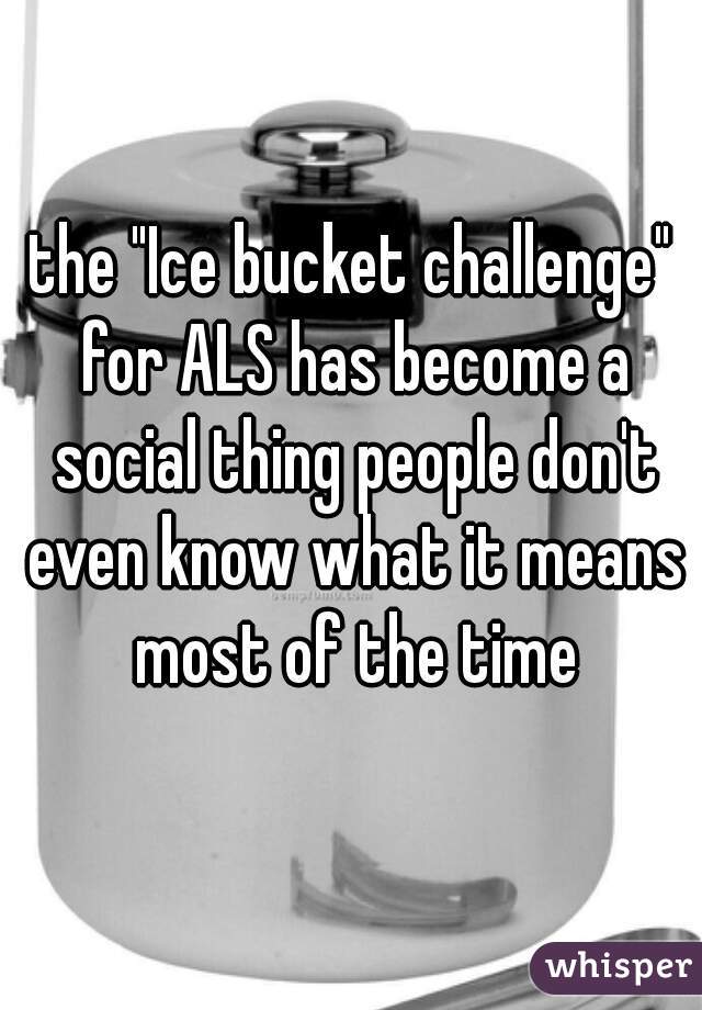 the "Ice bucket challenge" for ALS has become a social thing people don't even know what it means most of the time