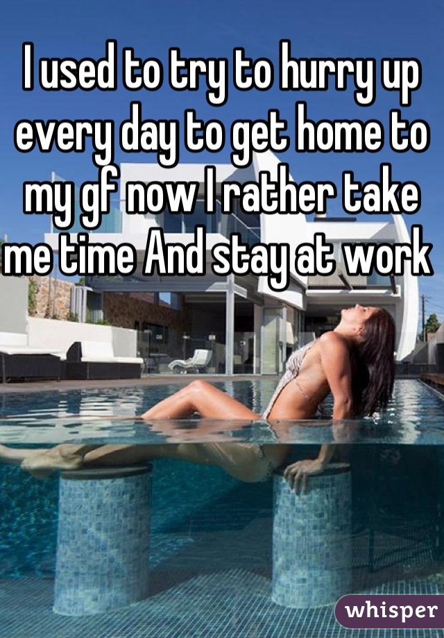 I used to try to hurry up every day to get home to my gf now I rather take me time And stay at work 