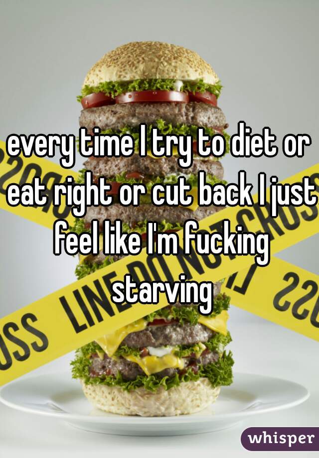 every time I try to diet or eat right or cut back I just feel like I'm fucking starving