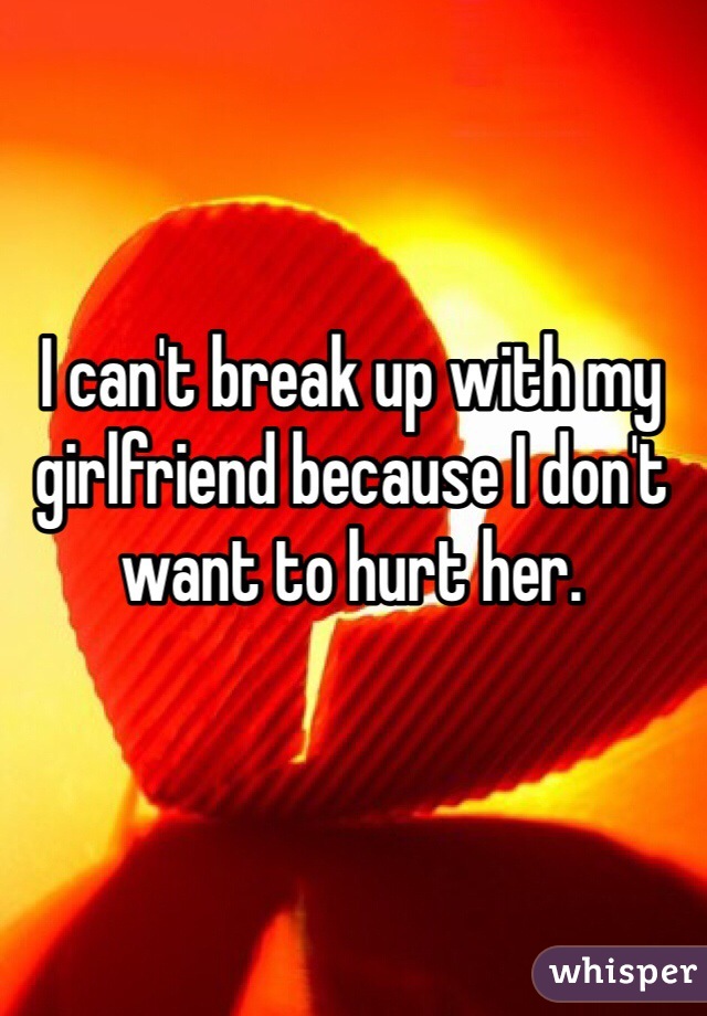 I can't break up with my girlfriend because I don't want to hurt her. 