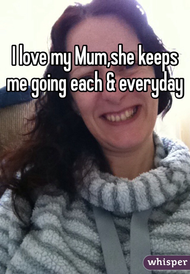 I love my Mum,she keeps me going each & everyday 