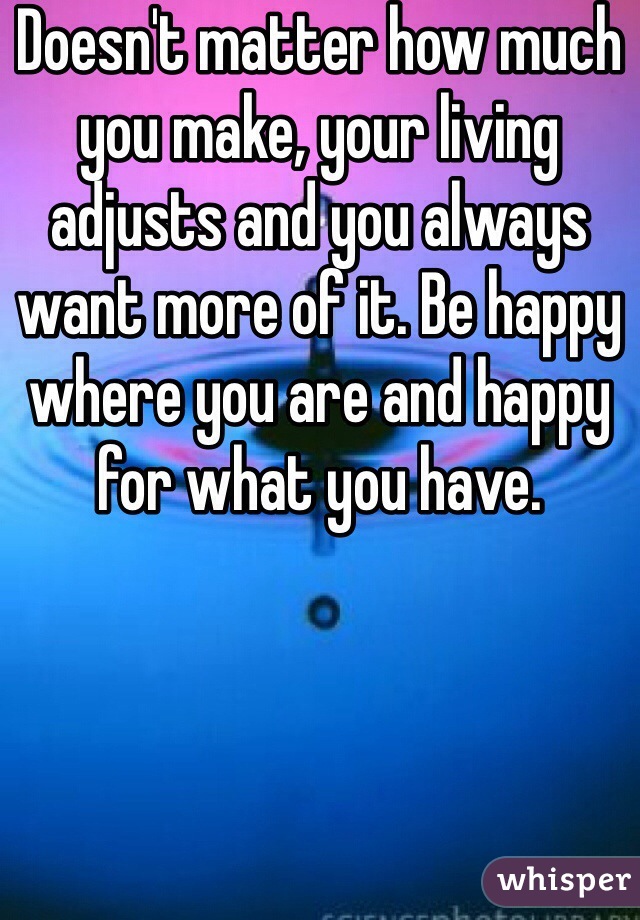 Doesn't matter how much you make, your living adjusts and you always want more of it. Be happy where you are and happy for what you have.