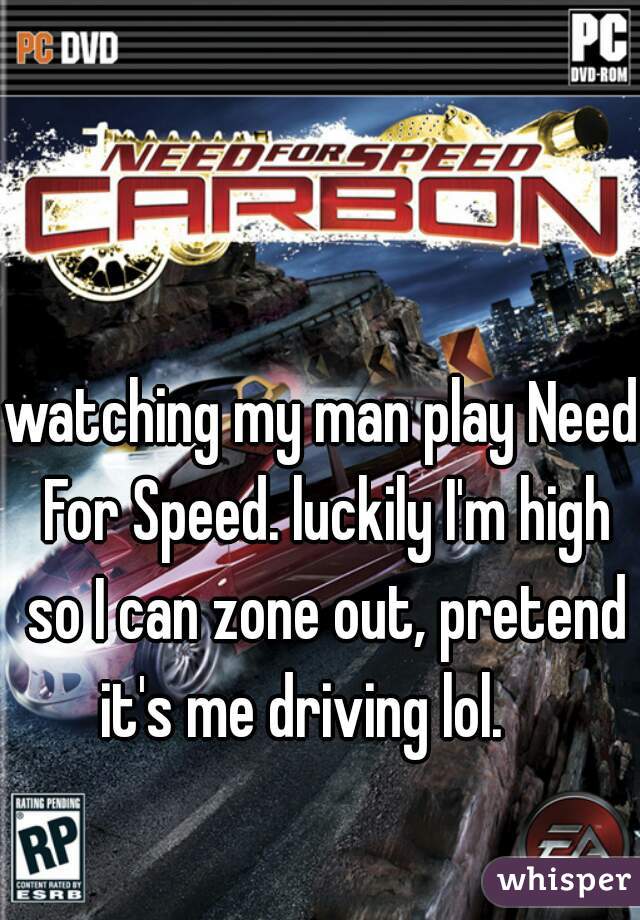 watching my man play Need For Speed. luckily I'm high so I can zone out, pretend it's me driving lol.    