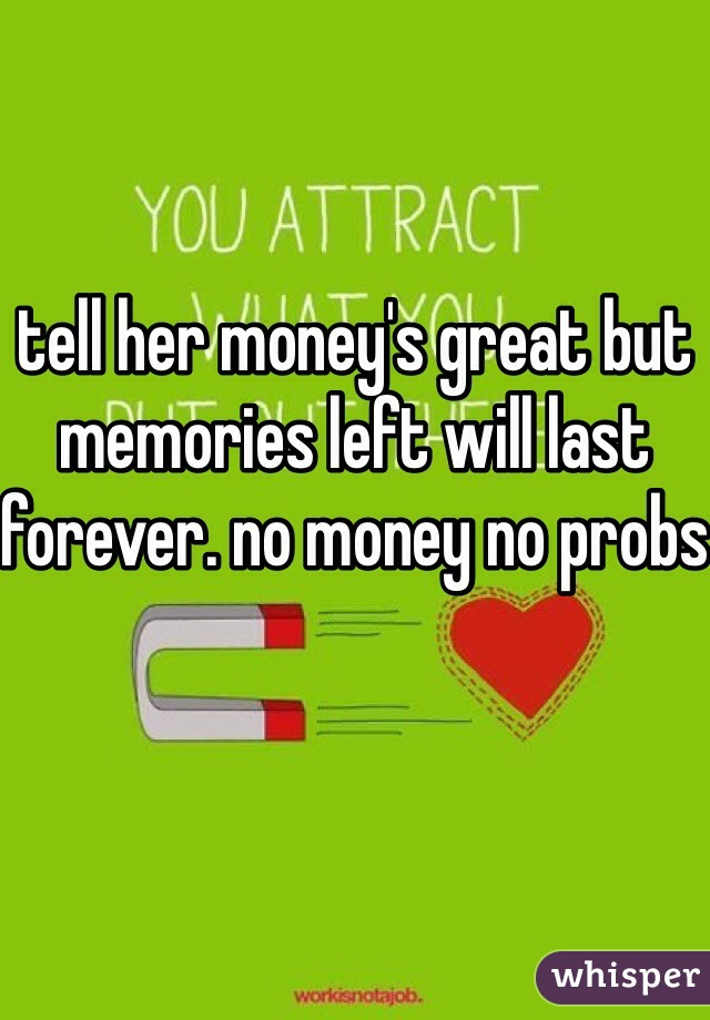 


tell her money's great but memories left will last forever. no money no probs 