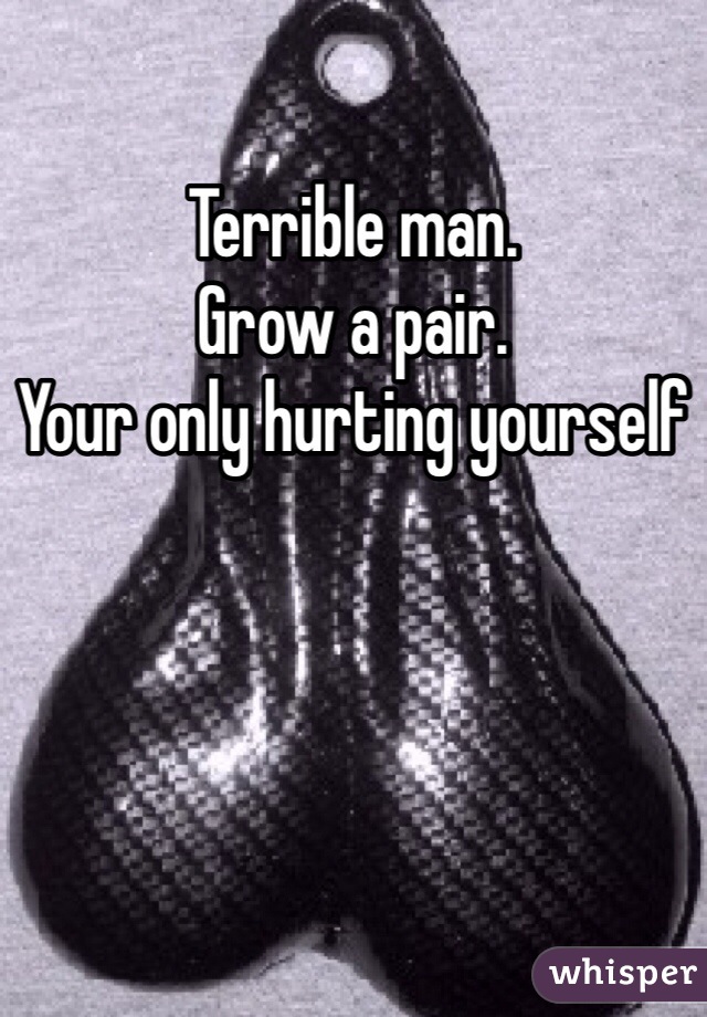 Terrible man.
Grow a pair.
Your only hurting yourself