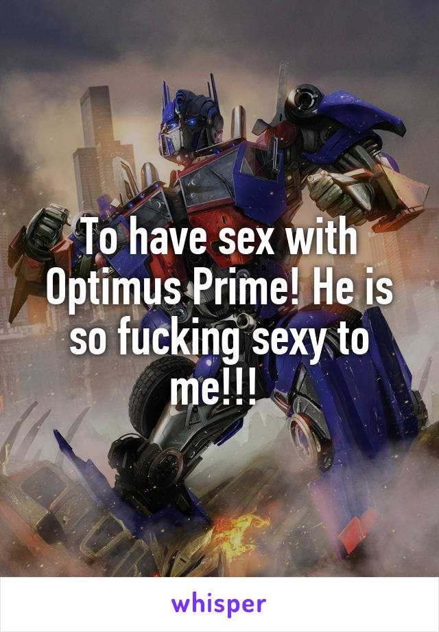 To have sex with Optimus Prime! He is so fucking sexy to me!!! 
