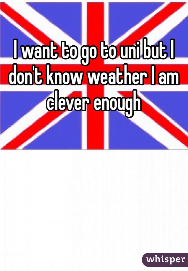 I want to go to uni but I don't know weather I am clever enough