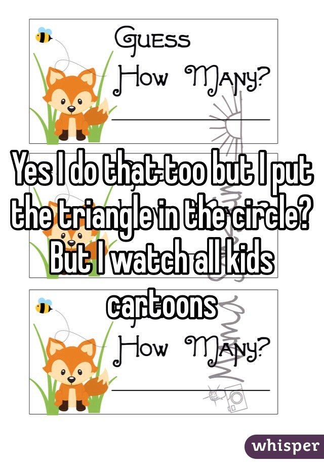 Yes I do that too but I put the triangle in the circle? But I watch all kids cartoons 