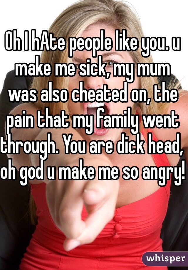 Oh I hAte people like you. u make me sick, my mum was also cheated on, the pain that my family went through. You are dick head, oh god u make me so angry!