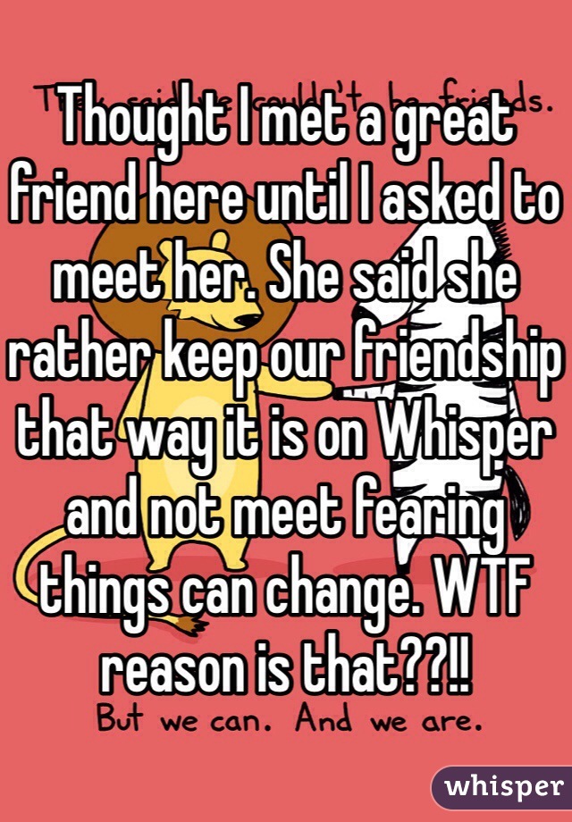 Thought I met a great friend here until I asked to meet her. She said she rather keep our friendship that way it is on Whisper and not meet fearing things can change. WTF reason is that??!!