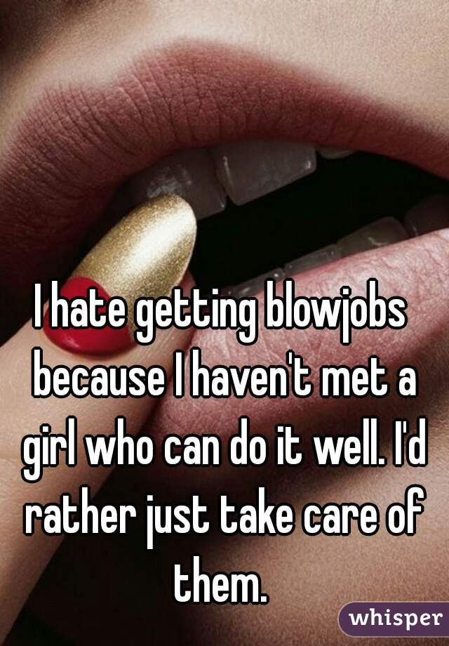 I hate getting blowjobs because I haven't met a girl who can do it well. I'd rather just take care of them. 