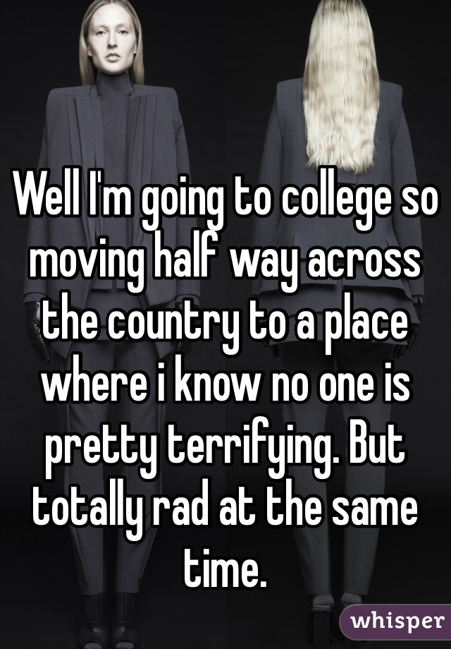 Well I'm going to college so moving half way across the country to a place where i know no one is pretty terrifying. But totally rad at the same time. 