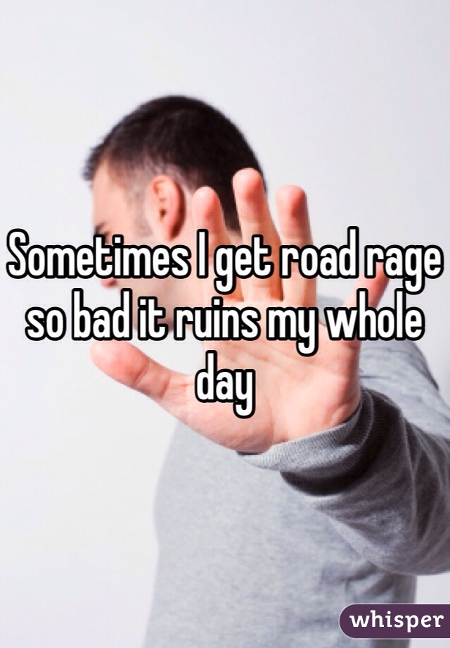 Sometimes I get road rage so bad it ruins my whole day 