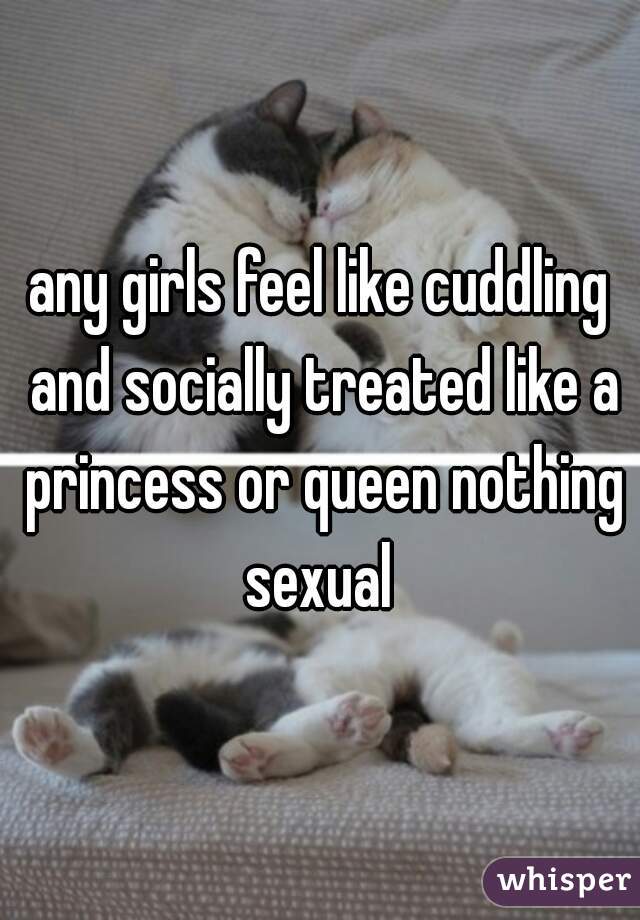 any girls feel like cuddling and socially treated like a princess or queen nothing sexual 