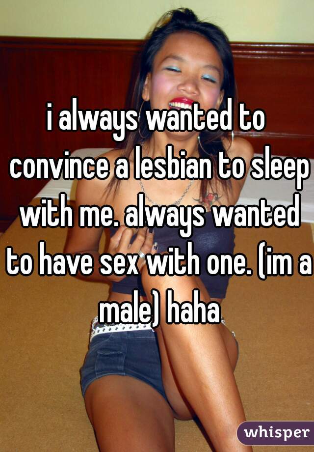 i always wanted to convince a lesbian to sleep with me. always wanted to have sex with one. (im a male) haha