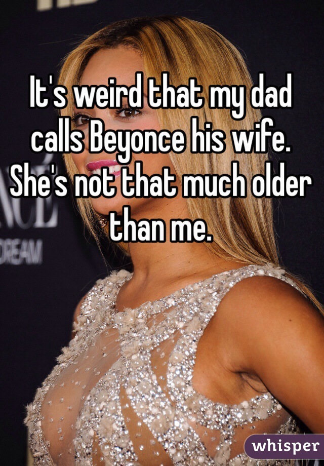It's weird that my dad calls Beyonce his wife.  She's not that much older than me. 