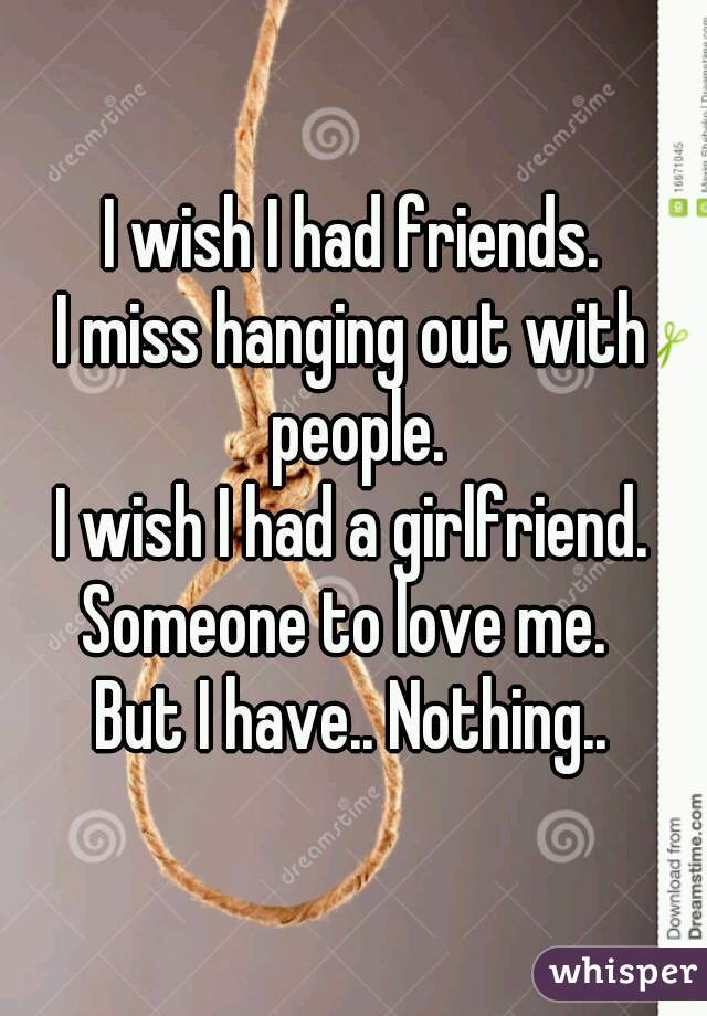 I wish I had friends.
I miss hanging out with people.
I wish I had a girlfriend.
Someone to love me. 
But I have.. Nothing..