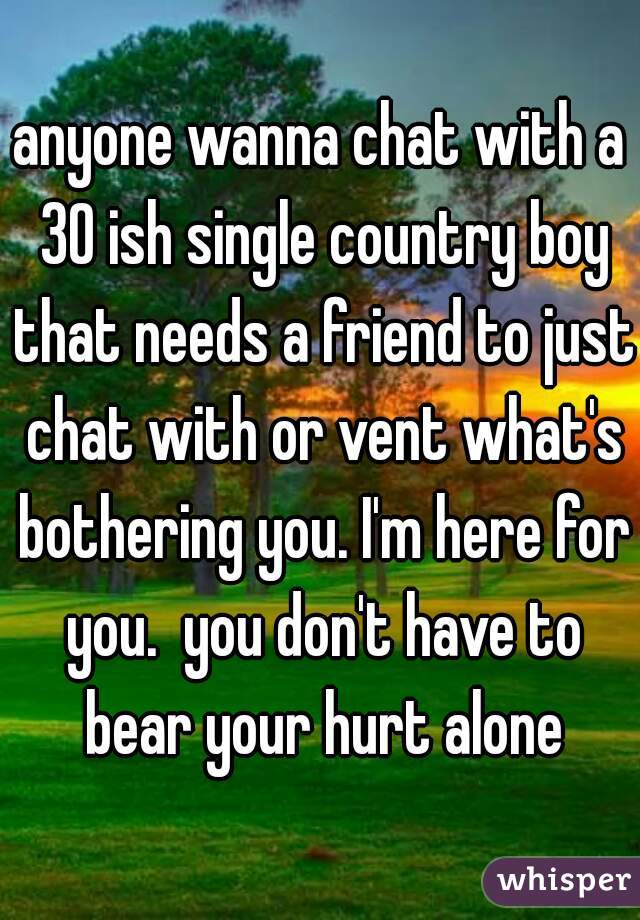 anyone wanna chat with a 30 ish single country boy that needs a friend to just chat with or vent what's bothering you. I'm here for you.  you don't have to bear your hurt alone