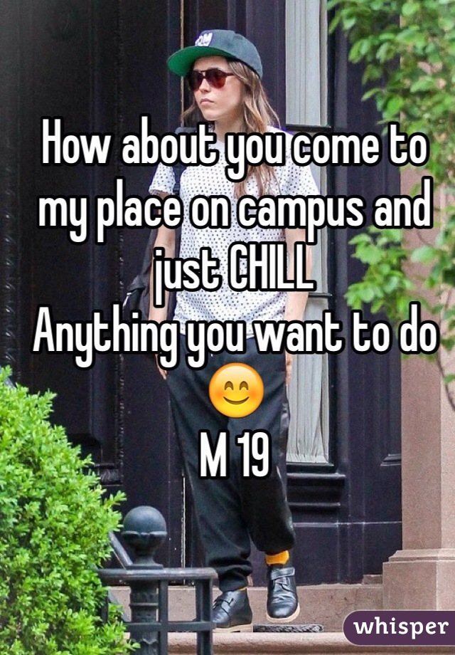 How about you come to my place on campus and just CHILL
Anything you want to do 😊
M 19
