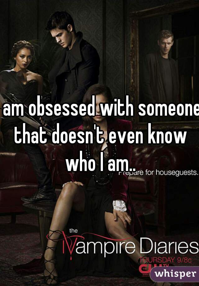 I am obsessed with someone that doesn't even know who I am..