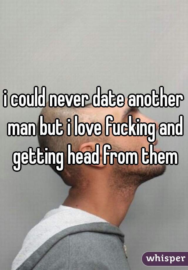 i could never date another man but i love fucking and getting head from them