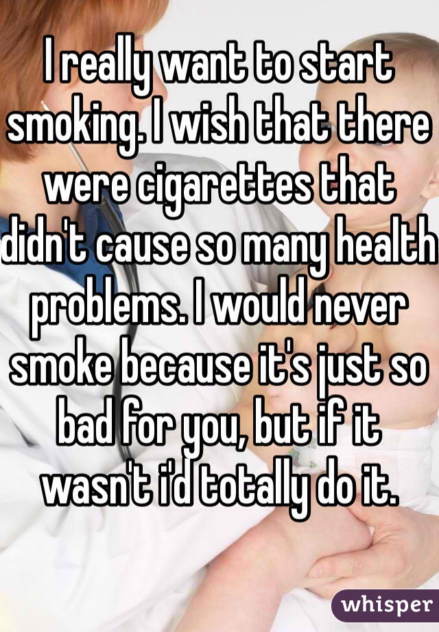 I really want to start smoking. I wish that there were cigarettes that didn't cause so many health problems. I would never smoke because it's just so bad for you, but if it wasn't i'd totally do it.