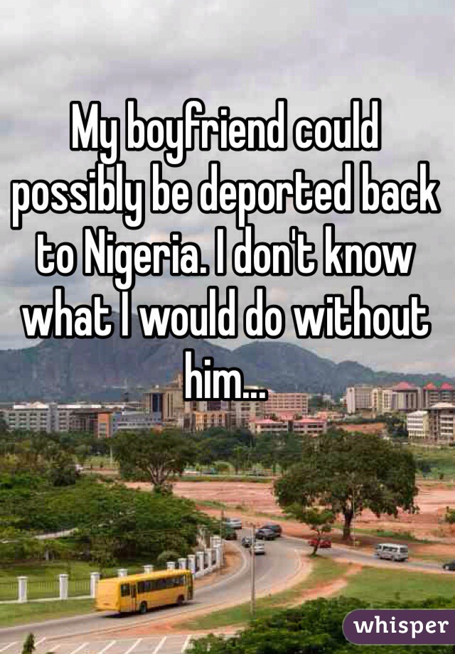 My boyfriend could possibly be deported back to Nigeria. I don't know what I would do without him...