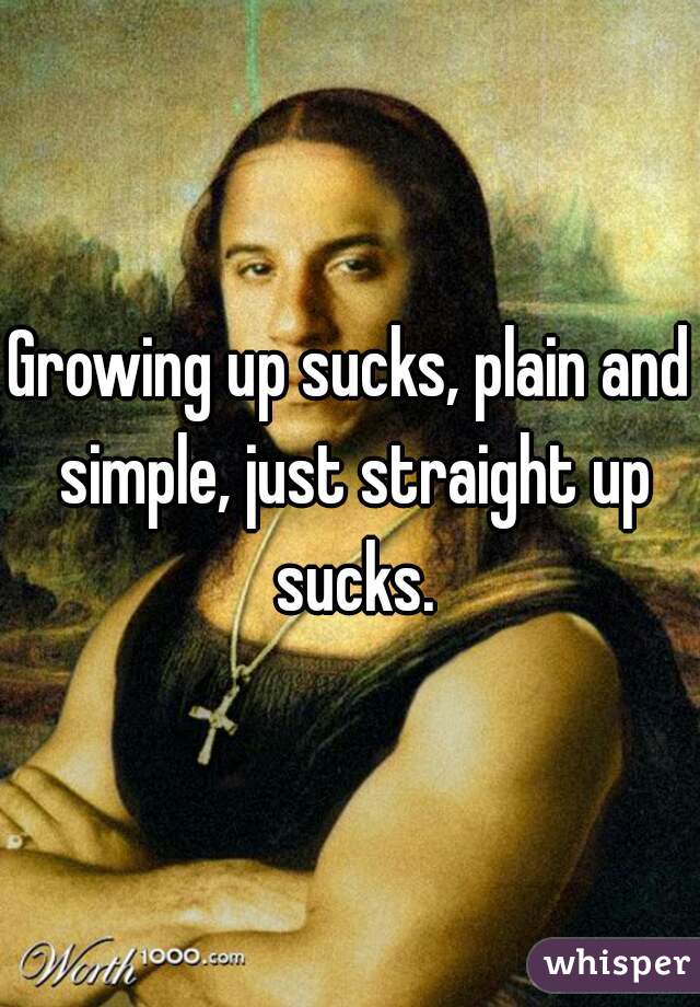 Growing up sucks, plain and simple, just straight up sucks.