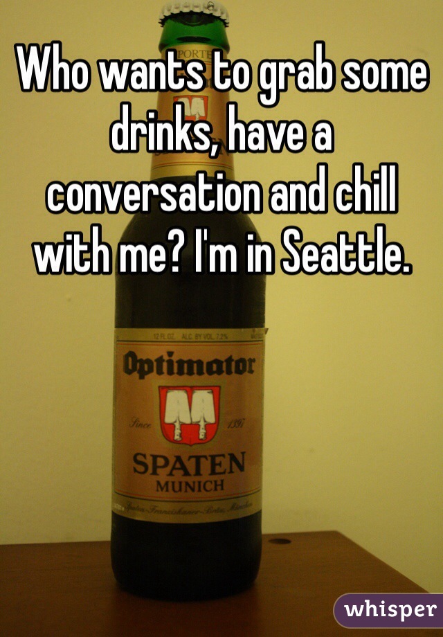 Who wants to grab some drinks, have a conversation and chill with me? I'm in Seattle. 
