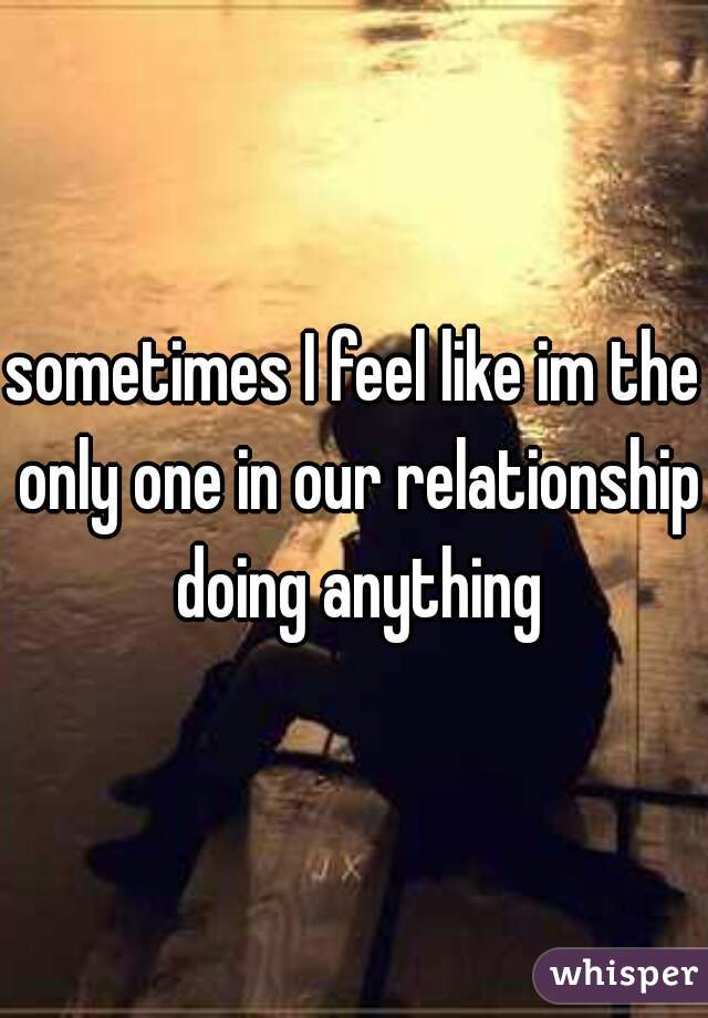 sometimes I feel like im the only one in our relationship doing anything