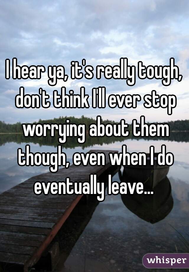 I hear ya, it's really tough, don't think I'll ever stop worrying about them though, even when I do eventually leave... 