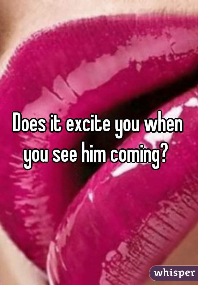 Does it excite you when 
you see him coming?  