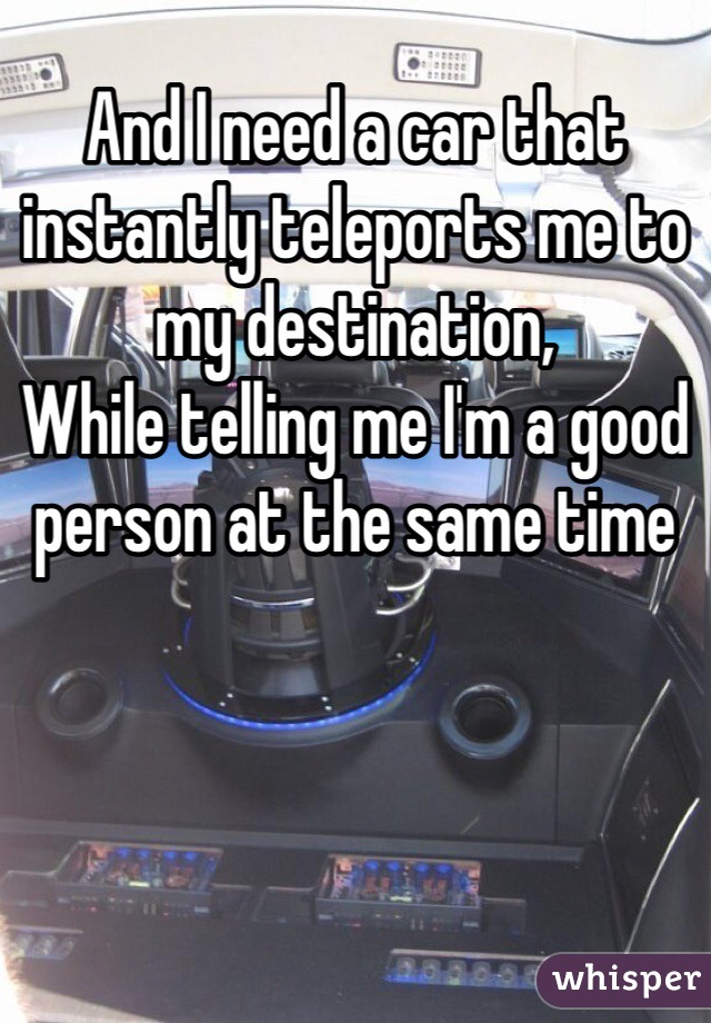 And I need a car that instantly teleports me to my destination,
While telling me I'm a good person at the same time