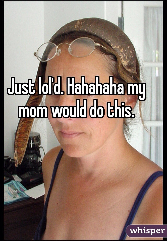 Just lol'd. Hahahaha my mom would do this. 