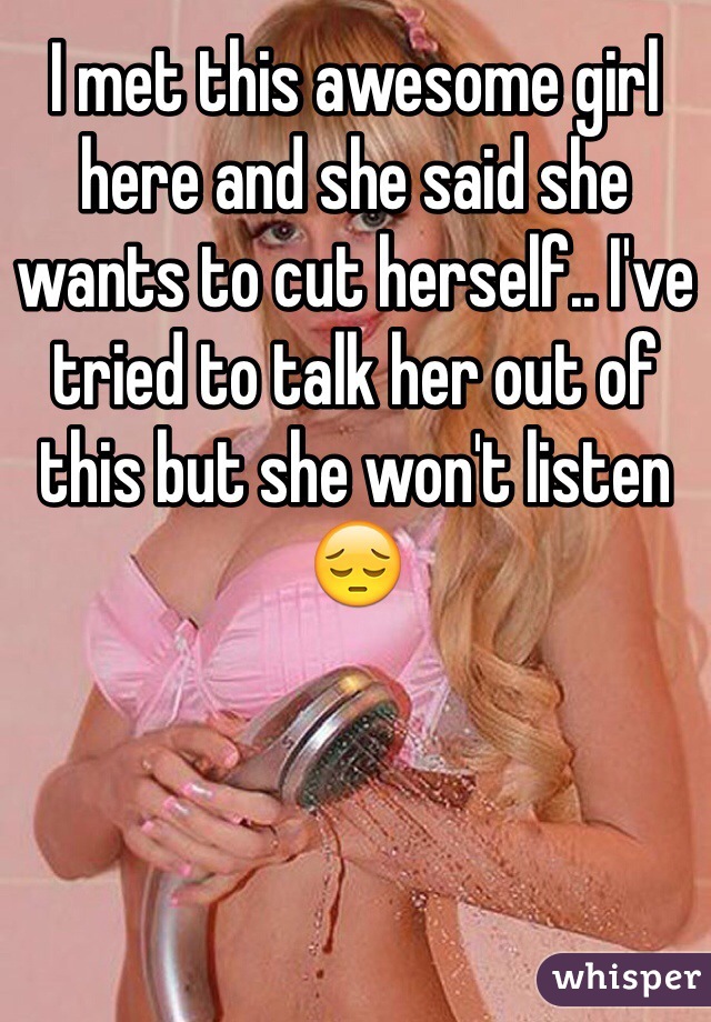 I met this awesome girl here and she said she wants to cut herself.. I've tried to talk her out of this but she won't listen 😔