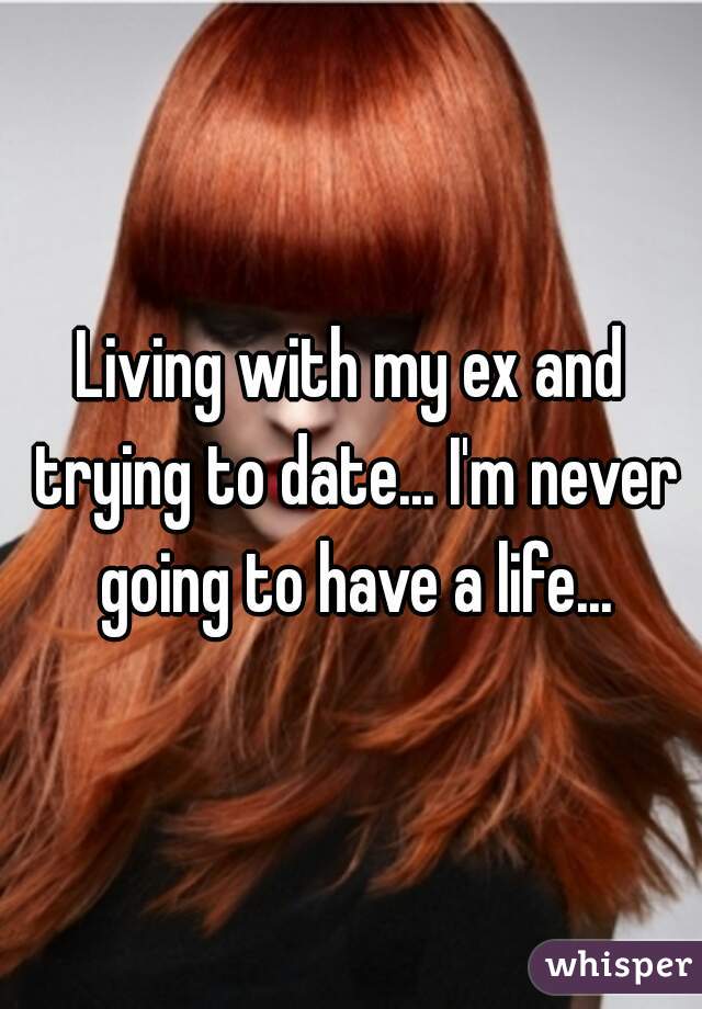 Living with my ex and trying to date... I'm never going to have a life...