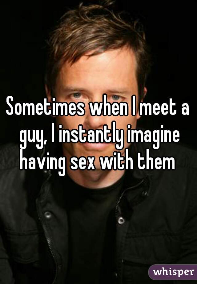 Sometimes when I meet a guy, I instantly imagine having sex with them 