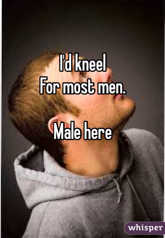I'd kneel
For most men. 

Male here 