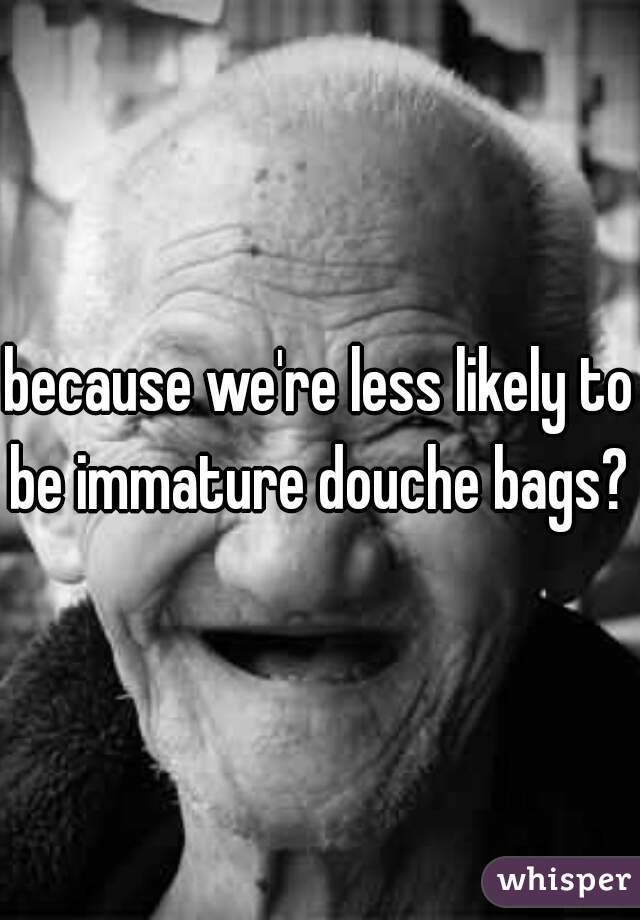 because we're less likely to be immature douche bags? 