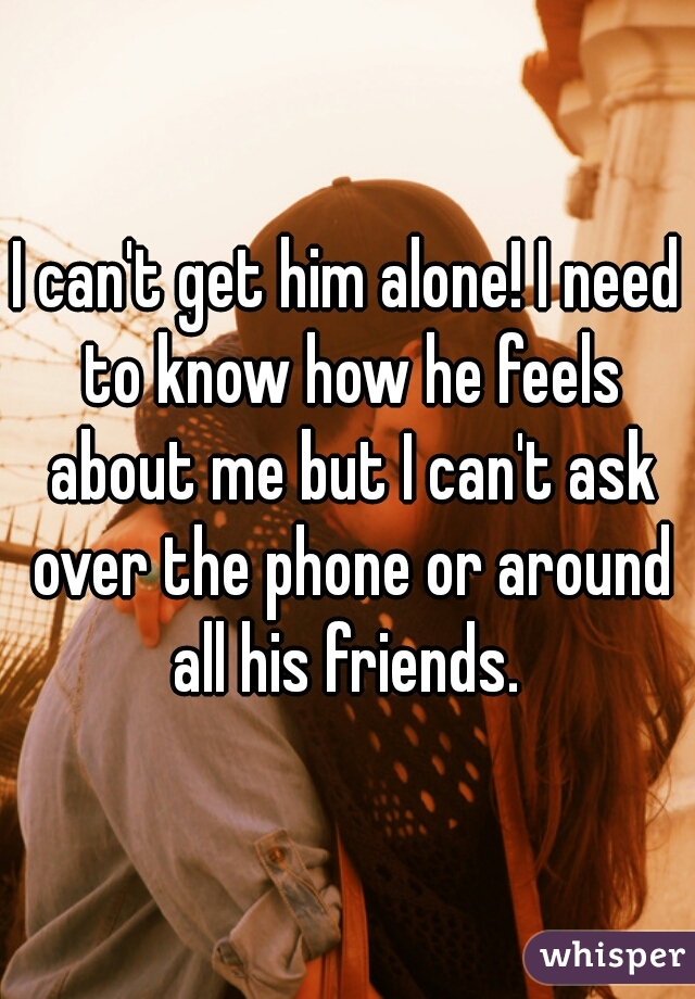 I can't get him alone! I need to know how he feels about me but I can't ask over the phone or around all his friends. 
