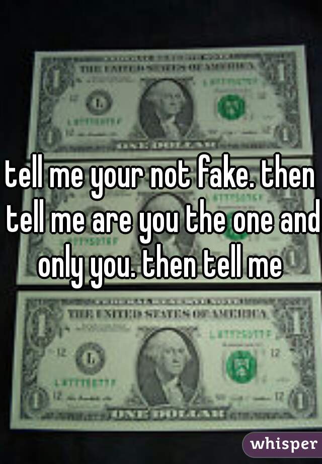 tell me your not fake. then tell me are you the one and only you. then tell me 