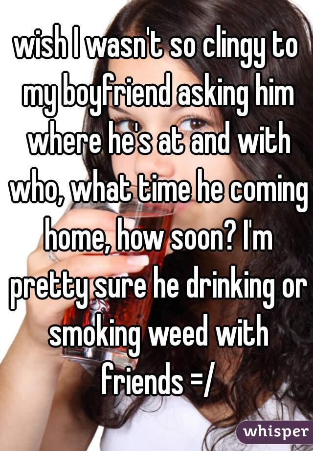 wish I wasn't so clingy to my boyfriend asking him where he's at and with who, what time he coming home, how soon? I'm pretty sure he drinking or smoking weed with friends =/