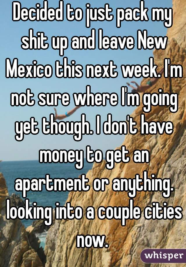 Decided to just pack my shit up and leave New Mexico this next week. I'm not sure where I'm going yet though. I don't have money to get an apartment or anything. looking into a couple cities now. 