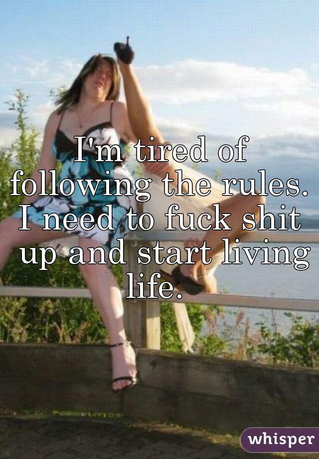 I'm tired of following the rules. 
I need to fuck shit up and start living life.  