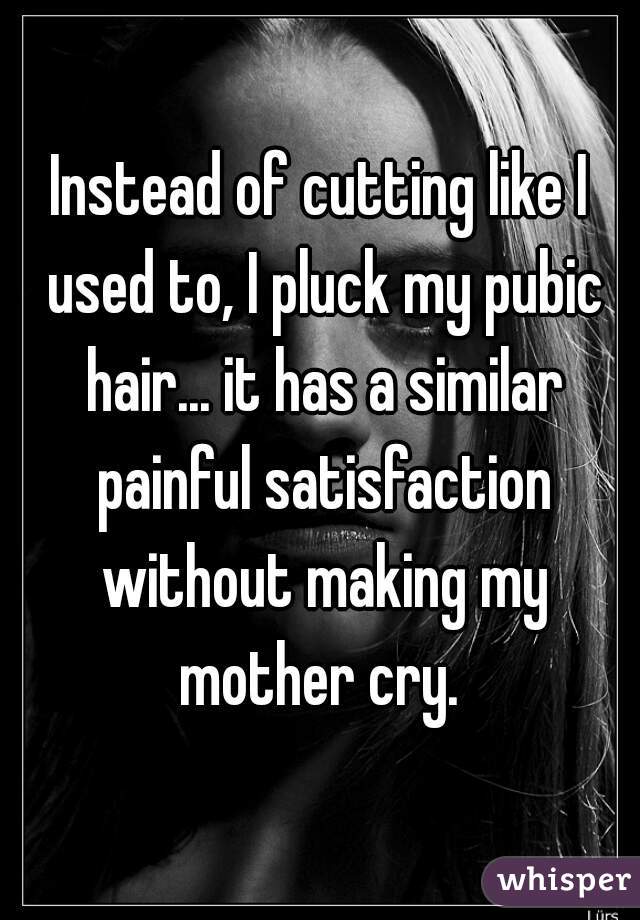 Instead of cutting like I used to, I pluck my pubic hair... it has a similar painful satisfaction without making my mother cry. 
