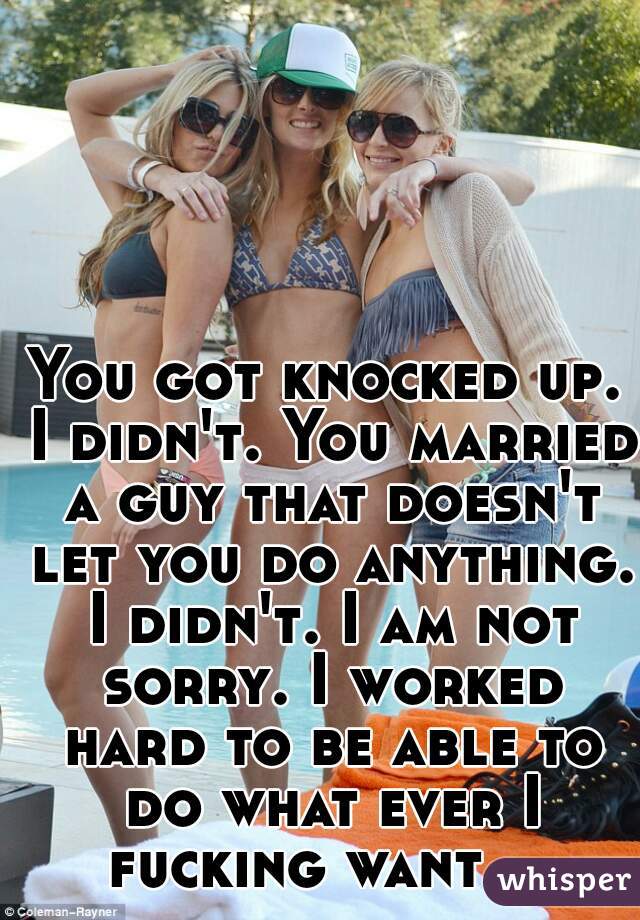 
You got knocked up. I didn't. You married a guy that doesn't let you do anything. I didn't. I am not sorry. I worked hard to be able to do what ever I fucking want.   