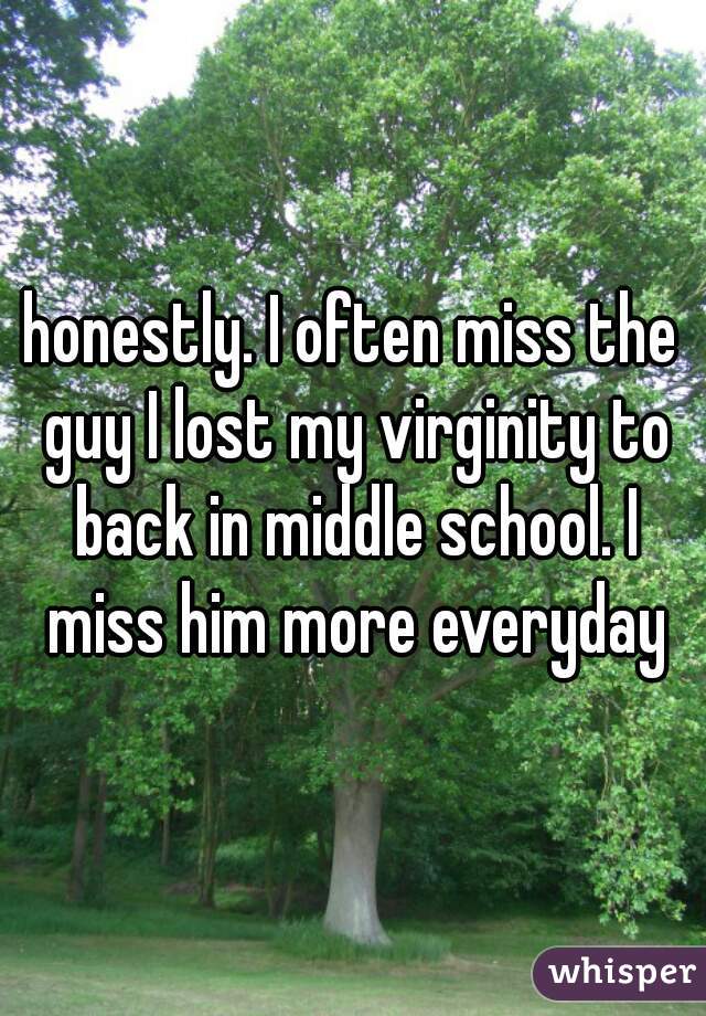 honestly. I often miss the guy I lost my virginity to back in middle school. I miss him more everyday