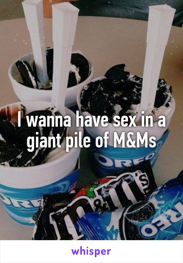 I wanna have sex in a giant pile of M&Ms