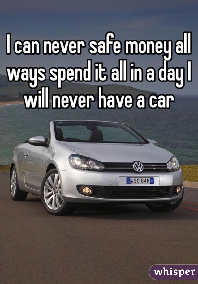 I can never safe money all ways spend it all in a day I will never have a car 