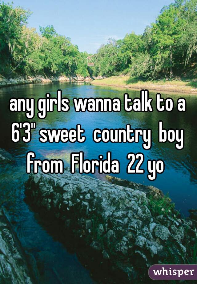 any girls wanna talk to a 6'3" sweet  country  boy  from  Florida  22 yo  